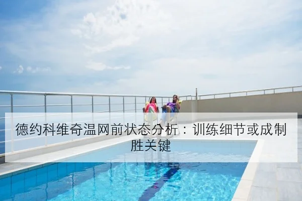 德约科维奇温网前状态分析：训练细节或成制胜关键